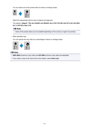 Page 551You can select one of the preset ratios to reduce or enlarge copies.
Select the appropriate ratio for size of original and page size.
The setting in  Magnif.: 70% A4->A5 /86% A4->B5 /94% A4->LTR /115% B5->A4 /141% A5->A4 /156%
5x7->LTR /183% 4x6->LTR
Note
•
Some of the preset ratios are not available depending on the country or region of purchase.
•
Ratio specified copy
You can specify the copy ratio as a percentage to reduce or enlarge copies.
Note
•
400% MAX  (maximum copy ratio) and  25% MIN (minimum...