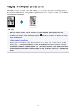 Page 555Copying Thick Originals Such as BooksWhen  ON is selected for  Frame erase copy  in Copy , you can make a copy without black margins around
the image and gutter shadows in copying thick originals such as books. Using this function, you can reduce unnecessary ink consumption.
Note
•
When you use this function, load the original on the platen glass and close the document cover.
•
When the Copy standby screen is displayed, tapping  allows you to preview an image of the printout
on the preview screen....