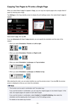 Page 556Copying Two Pages to Fit onto a Single PageWhen you select  2-on-1 copy for Layout  in Copy , you can copy two original pages onto a single sheet of
paper by reducing each image.
Tap  Settings  on the Copy standby screen to display the print settings screen, then select  2-on-1 copy for
Layout .
Select 2-on-1 copy , then tap OK.
If you tap  Advanced  with 2-on-1 copy  selected, you can specify the orientation and the order of the
original.
•
When you select  Orientation: Portrait  and Left to right :
•...