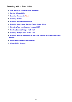 Page 565Scanning with IJ Scan Utility
What Is IJ Scan Utility (Scanner Software)?
Starting IJ Scan Utility
Scanning Documents Basic
Scanning Photos
Scanning with Favorite Settings
Scanning Items Larger than the Platen (Image Stitch)
Extracting Text from Scanned Images (OCR)
Sending Scanned Images via E-mail
Scanning Multiple Items at One Time
Scanning Multiple Documents at One Time from the ADF (Auto Document
Feeder)
Saving after Checking Scan Results
IJ Scan Utility Screens
565 