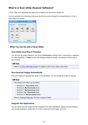 Page 566What Is IJ Scan Utility (Scanner Software)?IJ Scan Utility is an application that allows you to easily scan documents, photos, etc.
You can complete from scanning to saving at one time by simply clicking the corresponding icon in the IJ
Scan Utility main screen.
What You Can Do with IJ Scan Utility
Scan Easily according to Purposes
You can scan by simply clicking an icon such as  Document to sharpen text in a document or magazine
for better readability, or  Photo to scan with settings suitable for...