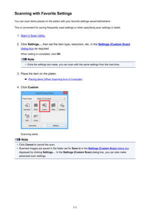 Page 571Scanning with Favorite SettingsYou can scan items placed on the platen with your favorite settings saved beforehand.
This is convenient for saving frequently used settings or when specifying scan settings in detail.1.
Start IJ Scan Utility.
2.
Click  Settings... , then set the item type, resolution, etc. in the Settings (Custom Scan)
dialog box as required.
When setting is completed, click  OK.
Note
•
Once the settings are made, you can scan with the same settings from the next time.
3.
Place the item on...