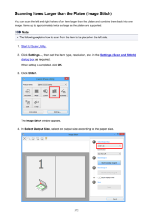 Page 572Scanning Items Larger than the Platen (Image Stitch)You can scan the left and right halves of an item larger than the platen and combine them back into one
image. Items up to approximately twice as large as the platen are supported.
Note
•
The following explains how to scan from the item to be placed on the left side.
1.
Start IJ Scan Utility.
2.
Click  Settings... , then set the item type, resolution, etc. in the Settings (Scan and Stitch)
dialog box as required.
When setting is completed, click  OK....