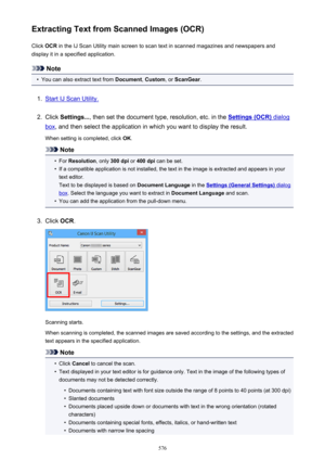 Page 576Extracting Text from Scanned Images (OCR)Click  OCR in the IJ Scan Utility main screen to scan text in scanned magazines and newspapers and
display it in a specified application.
Note
•
You can also extract text from  Document, Custom , or ScanGear .
1.
Start IJ Scan Utility.
2.
Click Settings... , then set the document type, resolution, etc. in the Settings (OCR) dialog
box, and then select the application in which you want to display the result.
When setting is completed, click  OK.
Note
•
For...