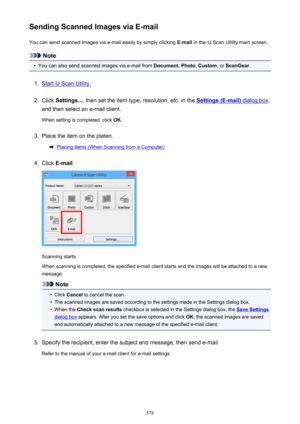 Page 578Sending Scanned Images via E-mailYou can send scanned images via e-mail easily by simply clicking  E-mail in the IJ Scan Utility main screen.
Note
•
You can also send scanned images via e-mail from  Document, Photo , Custom , or ScanGear .
1.
Start IJ Scan Utility.
2.
Click Settings... , then set the item type, resolution, etc. in the Settings (E-mail) dialog box,
and then select an e-mail client.
When setting is completed, click  OK.
3.
Place the item on the platen.
Placing Items (When Scanning from a...