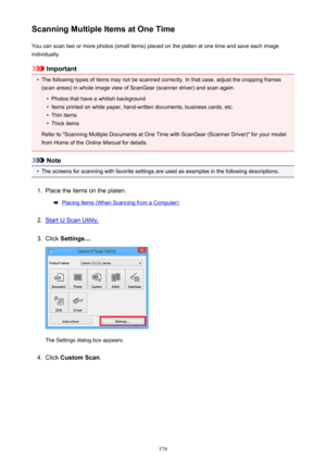 Page 579Scanning Multiple Items at One TimeYou can scan two or more photos (small items) placed on the platen at one time and save each image
individually.
Important
•
The following types of items may not be scanned correctly. In that case, adjust the cropping frames
(scan areas) in whole image view of ScanGear (scanner driver) and scan again.
•
Photos that have a whitish background
•
Items printed on white paper, hand-written documents, business cards, etc.
•
Thin items
•
Thick items
Refer to "Scanning...