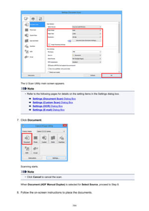 Page 584The IJ Scan Utility main screen appears.
Note
•
Refer to the following pages for details on the setting items in the Settings dialog box.
Settings (Document Scan) Dialog Box
Settings (Custom Scan) Dialog Box
Settings (OCR) Dialog Box
Settings (E-mail) Dialog Box
7.
Click Document .
Scanning starts.
Note
•
Click Cancel  to cancel the scan.
When  Document (ADF Manual Duplex)  is selected for Select Source, proceed to Step 8.
8.
Follow the on-screen instructions to place the documents.
584 