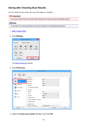 Page 587Saving after Checking Scan ResultsYou can check the scan results, then save the images to a computer.
Important
•
You cannot check the scan results before saving when scanned using the operation panel.
Note
•
The screens for scanning photos are used as examples in the following descriptions.
1.
Start IJ Scan Utility.
2.
Click  Settings... .
The Settings dialog box  appears.
3.
Click Photo Scan .
4.
Select the Check scan results  checkbox, then click  OK.
587 