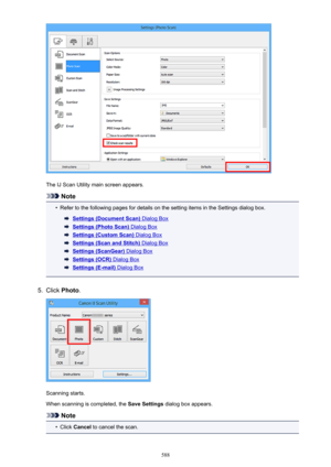 Page 588The IJ Scan Utility main screen appears.
Note
•
Refer to the following pages for details on the setting items in the Settings dialog box.
Settings (Document Scan) Dialog Box
Settings (Photo Scan) Dialog Box
Settings (Custom Scan) Dialog Box
Settings (Scan and Stitch) Dialog Box
Settings (ScanGear) Dialog Box
Settings (OCR) Dialog Box
Settings (E-mail) Dialog Box
5.
Click Photo .
Scanning starts.
When scanning is completed, the  Save Settings dialog box appears.
Note
•
Click Cancel  to cancel the scan.
588 