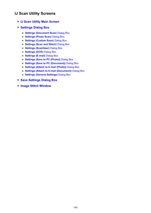 Page 590IJ Scan Utility Screens
IJ Scan Utility Main Screen
Settings Dialog Box
Settings (Document Scan) Dialog Box
Settings (Photo Scan) Dialog Box
Settings (Custom Scan)  Dialog Box
Settings (Scan and Stitch)  Dialog Box
Settings (ScanGear) Dialog Box
Settings (OCR) Dialog Box
Settings (E-mail)  Dialog Box
Settings (Save to PC (Photo))  Dialog Box
Settings (Save to PC (Document))  Dialog Box
Settings (Attach to E-mail (Photo))  Dialog Box
Settings (Attach to E-mail (Document))  Dialog Box
Settings (General...