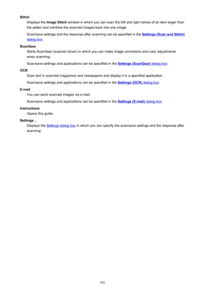 Page 592StitchDisplays the  Image Stitch  window in which you can scan the left and right halves of an item larger than
the platen and combine the scanned images back into one image.
Scan/save settings and the response after scanning can be specified in the 
Settings (Scan and Stitch)
dialog box .
ScanGear Starts ScanGear (scanner driver) in which you can make image corrections and color adjustments
when scanning.
Scan/save settings and applications can be specified in the 
Settings (ScanGear) dialog box .
OCR...