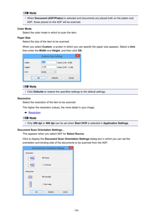 Page 596Note•
When Document (ADF/Platen)  is selected and documents are placed both on the platen and
ADF, those placed on the ADF will be scanned.
Color Mode Select the color mode in which to scan the item.
Paper Size Select the size of the item to be scanned.
When you select  Custom, a screen in which you can specify the paper size appears. Select a  Unit,
then enter the  Width and Height , and then click  OK.
Note
•
Click  Defaults  to restore the specified settings to the default settings.
Resolution Select...