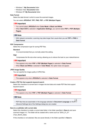 Page 599•Windows 7: My Documents  folder•
Windows Vista:  Documents folder
•
Windows XP:  My Documents  folder
Data Format Select the data format in which to save the scanned images.
You can select  JPEG/Exif, TIFF , PNG , PDF , or PDF (Multiple Pages) .
Important
•
You cannot select JPEG/Exif when Color Mode  is Black and White .
•
When Start OCR  is selected in  Application Settings , you cannot select PDF or PDF (Multiple
Pages) .
Note
•
With network connection, scanning may take longer than usual when you...