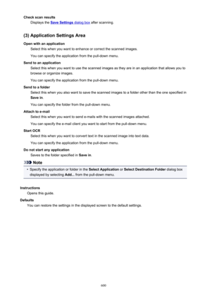 Page 600Check scan resultsDisplays the 
Save Settings dialog box  after scanning.
(3) Application Settings Area
Open with an application Select this when you want to enhance or correct the scanned images.
You can specify the application from the pull-down menu.
Send to an application Select this when you want to use the scanned images as they are in an application that allows you tobrowse or organize images.
You can specify the application from the pull-down menu.
Send to a folder Select this when you also want...