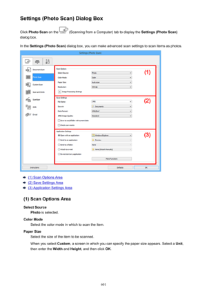 Page 601Settings (Photo Scan) Dialog BoxClick  Photo Scan  on the 
 (Scanning from a Computer) tab to display the  Settings (Photo Scan)
dialog box.
In the  Settings (Photo Scan)  dialog box, you can make advanced scan settings to scan items as photos.
(1) Scan Options Area
(2) Save Settings Area
(3) Application Settings Area
(1) Scan Options Area Select Source Photo  is selected.
Color Mode Select the color mode in which to scan the item.
Paper Size Select the size of the item to be scanned.
When you select...