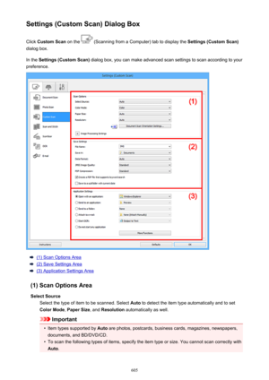 Page 605Settings (Custom Scan) Dialog BoxClick  Custom Scan  on the 
 (Scanning from a Computer) tab to display the  Settings (Custom Scan)
dialog box.
In the  Settings (Custom Scan)  dialog box, you can make advanced scan settings to scan according to your
preference.
(1) Scan Options Area
(2) Save Settings Area
(3) Application Settings Area
(1) Scan Options Area Select Source Select the type of item to be scanned. Select  Auto to detect the item type automatically and to set
Color Mode , Paper Size , and...