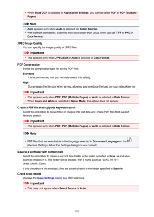 Page 610•When Start OCR  is selected in  Application Settings , you cannot select PDF or PDF (Multiple
Pages) .
Note
•
Auto appears only when  Auto is selected for  Select Source.
•
With network connection, scanning may take longer than usual when you set  TIFF or PNG  in
Data Format .
JPEG Image Quality You can specify the image quality of JPEG files.
Important
•
This appears only when  JPEG/Exif or Auto  is selected in  Data Format.
PDF Compression Select the compression type for saving PDF files.
Standard It...