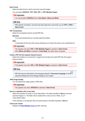 Page 614Data FormatSelect the data format in which to save the scanned images.
You can select  JPEG/Exif, TIFF , PNG , PDF , or PDF (Multiple Pages) .
Important
•
You cannot select JPEG/Exif when Color Mode  is Black and White .
Note
•
With network connection, scanning may take longer than usual when you set  TIFF or PNG  in
Data Format .
PDF Compression Select the compression type for saving PDF files.
Standard It is recommended that you normally select this setting.
High Compresses the file size when saving,...