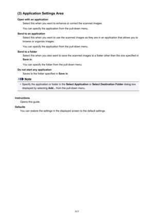 Page 615(3) Application Settings Area
Open with an application Select this when you want to enhance or correct the scanned images.
You can specify the application from the pull-down menu.
Send to an application Select this when you want to use the scanned images as they are in an application that allows you tobrowse or organize images.
You can specify the application from the pull-down menu.
Send to a folder Select this when you also want to save the scanned images to a folder other than the one specified inSave...