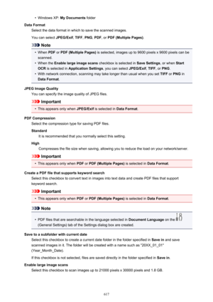 Page 617•Windows XP: My Documents  folder
Data Format Select the data format in which to save the scanned images.
You can select  JPEG/Exif, TIFF , PNG , PDF , or PDF (Multiple Pages) .
Note
•
When PDF or PDF (Multiple Pages)  is selected, images up to 9600 pixels x 9600 pixels can be
scanned.
•
When the  Enable large image scans  checkbox is selected in Save Settings, or when Start
OCR  is selected in  Application Settings , you can select JPEG/Exif, TIFF , or PNG .
•
With network connection, scanning may take...