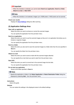 Page 618Important•
When this checkbox is selected, you cannot select Send to an application, Send to a folder ,
Attach to e-mail , or Start OCR .
Note
•
When this checkbox is not selected, images up to 10208 pixels x 14032 pixels can be scanned.
Check scan results Displays the 
Save Settings  dialog box after scanning.
(2) Application Settings Area Open with an application Select this when you want to enhance or correct the scanned images.
You can specify the application from the pull-down menu.
Send to an...