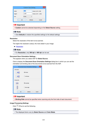 Page 620Important
•
Custom cannot be selected depending on the  Select Source setting.
Note
•
Click Defaults  to restore the specified settings to the default settings.
Resolution Select the resolution of the item to be scanned.
The higher the resolution (value), the more detail in your image.
Resolution
Note
•
For  Resolution , only 300 dpi  or 400 dpi  can be set.
Document Scan Orientation Settings... This appears when you select ADF for  Select Source.
Click to display the  Document Scan Orientation Settings...