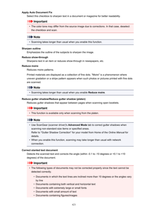 Page 621Apply Auto Document FixSelect this checkbox to sharpen text in a document or magazine for better readability.
Important
•
The color tone may differ from the source image due to corrections. In that case, deselect
the checkbox and scan.
Note
•
Scanning takes longer than usual when you enable this function.
Sharpen outline Emphasizes the outline of the subjects to sharpen the image.
Reduce show-through Sharpens text in an item or reduces show-through in newspapers, etc.
Reduce moire Reduces moire...