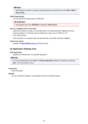 Page 623Note•
With network connection, scanning may take longer than usual when you set TIFF or PNG  in
Data Format .
JPEG Image Quality You can specify the image quality of JPEG files.
Important
•
This appears only when  JPEG/Exif is selected in  Data Format.
Save to a subfolder with current date Select this checkbox to create a current date folder in the folder specified in  Save in and save
scanned images in it. The folder will be created with a name such as "20XX_01_01"
(Year_Month_Date).
If this...