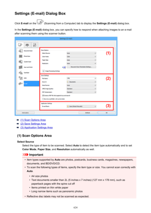 Page 624Settings (E-mail) Dialog BoxClick  E-mail  on the 
 (Scanning from a Computer) tab to display the  Settings (E-mail) dialog box.
In the  Settings (E-mail)  dialog box, you can specify how to respond when attaching images to an e-mail
after scanning them using the scanner button.
(1) Scan Options Area
(2) Save Settings Area
(3) Application Settings Area
(1) Scan Options Area Select Source Select the type of item to be scanned. Select  Auto to detect the item type automatically and to set
Color Mode ,...