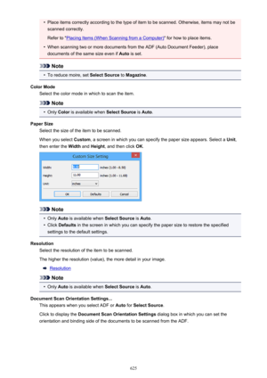 Page 625•Place items correctly according to the type of item to be scanned. Otherwise, items may not bescanned correctly.
Refer to "
Placing Items (When Scanning from a Computer) " for how to place items.
•
When scanning two or more documents from the ADF (Auto Document Feeder), place
documents of the same size even if  Auto is set.
Note
•
To reduce moire, set  Select Source to Magazine .
Color Mode Select the color mode in which to scan the item.
Note
•
Only  Color  is available when  Select Source is...