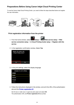 Page 64Preparations Before Using Canon Inkjet Cloud Printing CenterTo use the Canon Inkjet Cloud Printing Center, you need to follow the steps described below and register
the user information.
Print registration information from the printer
1.
From the home window, select   Setup  ->  Web service setup  -> Web
service connection setup  -> IJ Cloud Printing Center setup  -> Register with this
service
2.
In the registration confirmation window, Select  Yes
3.
In the print settings, select the display language...