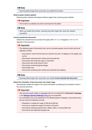 Page 634Note•
Scanning takes longer than usual when you enable this function.
Reduce gutter shadow (platen) Reduces gutter shadows that appear between pages when scanning open booklets.
Important
•
This function is available only when scanning from the platen.
Note
•
When you enable this function, scanning may take longer than usual with networkconnection.
Correct slanted text document Detects the scanned text and corrects the angle (within -0.1 to -10 degrees or +0.1 to +10degrees) of the document.
Important
•...