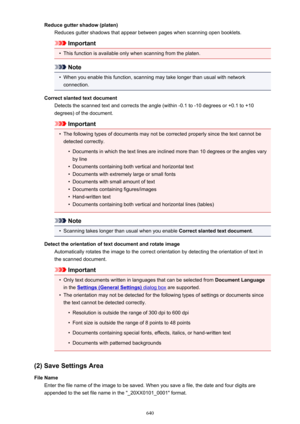 Page 640Reduce gutter shadow (platen)Reduces gutter shadows that appear between pages when scanning open booklets.
Important
•
This function is available only when scanning from the platen.
Note
•
When you enable this function, scanning may take longer than usual with networkconnection.
Correct slanted text document Detects the scanned text and corrects the angle (within -0.1 to -10 degrees or +0.1 to +10degrees) of the document.
Important
•
The following types of documents may not be corrected properly since...