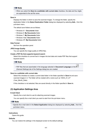 Page 641Note•
When you select the Save to a subfolder with current date  checkbox, the date and four digits
are appended to the set file name.
Save in Displays the folder in which to save the scanned images. To change the folder, specify thedestination folder in the  Select Destination Folder  dialog box displayed by selecting  Add... from the
pull-down menu.
The default save folders are as follows.
•
Windows 8.1:  Documents folder
•
Windows 8:  My Documents  folder
•
Windows 7: My Documents  folder
•
Windows...