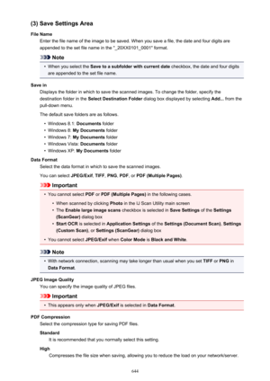 Page 644(3) Save Settings Area
File Name Enter the file name of the image to be saved. When you save a file, the date and four digits are
appended to the set file name in the "_20XX0101_0001" format.
Note
•
When you select the  Save to a subfolder with current date  checkbox, the date and four digits
are appended to the set file name.
Save in Displays the folder in which to save the scanned images. To change the folder, specify thedestination folder in the  Select Destination Folder  dialog box displayed...