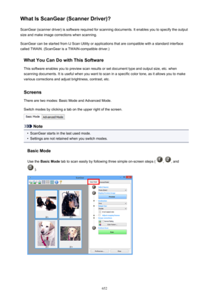 Page 652What Is ScanGear (Scanner Driver)?ScanGear (scanner driver) is software required for scanning documents. It enables you to specify the output
size and make image corrections when scanning.
ScanGear can be started from IJ Scan Utility or applications that are compatible with a standard interface
called TWAIN. (ScanGear is a TWAIN-compatible driver.)
What You Can Do with This SoftwareThis software enables you to preview scan results or set document type and output size, etc. whenscanning documents. It is...