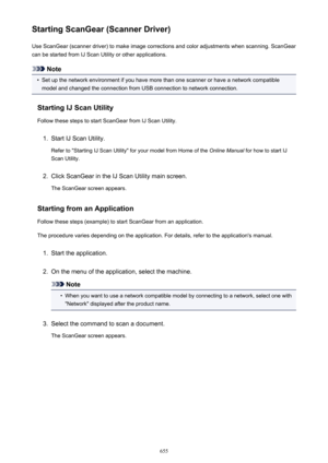Page 655Starting ScanGear (Scanner Driver)Use ScanGear (scanner driver) to make image corrections and color adjustments when scanning. ScanGear
can be started from IJ Scan Utility or other applications.
Note
•
Set up the network environment if you have more than one scanner or have a network compatible
model and changed the connection from USB connection to network connection.
Starting IJ Scan Utility Follow these steps to start ScanGear from IJ Scan Utility.
1.
Start IJ Scan Utility.
Refer to "Starting IJ...