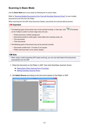 Page 656Scanning in Basic ModeUse the  Basic Mode  tab to scan easily by following the on-screen steps.
Refer to "
Scanning Multiple Documents at One Time with ScanGear (Scanner Driver) " to scan multiple
documents at one time from the Platen.
When scanning from the ADF (Auto Document Feeder), documents are scanned without preview.
Important
•
The following types of documents may not be scanned correctly. In that case, click  (Thumbnail)
on the Toolbar to switch to whole image view and scan.
•
Photos...