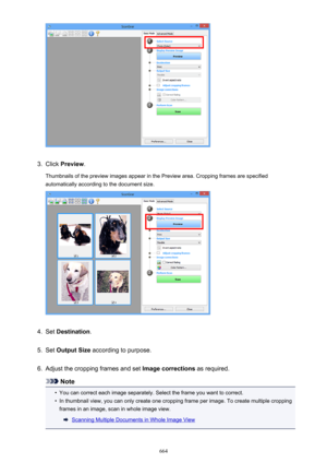 Page 6643.
Click Preview .
Thumbnails of the preview images appear in the Preview area. Cropping frames are specified automatically according to the document size.
4.
Set  Destination .
5.
Set Output Size  according to purpose.
6.
Adjust the cropping frames and set  Image corrections as required.
Note
•
You can correct each image separately. Select the frame you want to correct.
•
In thumbnail view, you can only create one cropping frame per image. To create multiple cropping
frames in an image, scan in whole...