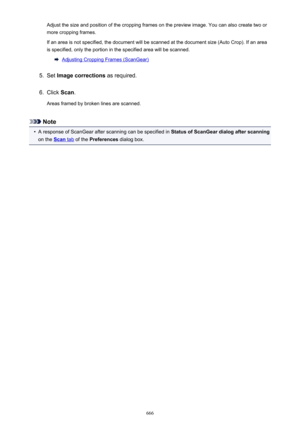 Page 666Adjust the size and position of the cropping frames on the preview image. You can also create two or
more cropping frames.
If an area is not specified, the document will be scanned at the document size (Auto Crop). If an area is specified, only the portion in the specified area will be scanned.
Adjusting Cropping Frames (ScanGear)
5.
Set  Image corrections  as required.
6.
Click Scan.
Areas framed by broken lines are scanned.
Note
•
A response of ScanGear after scanning can be specified in  Status of...