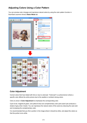 Page 672Adjusting Colors Using a Color PatternYou can preview color changes and reproduce natural colors by using the color pattern function in
ScanGear (scanner driver)'s  Basic Mode tab.
Color Adjustment
Correct colors that have faded with time or due to colorcast. "Colorcast" is a phenomenon where a
specific color affects the entire picture due to the weather or ambient strong colors.
Click an arrow in  Color Adjustment  to emphasize the corresponding color.
Cyan & red, magenta & green, and yellow...