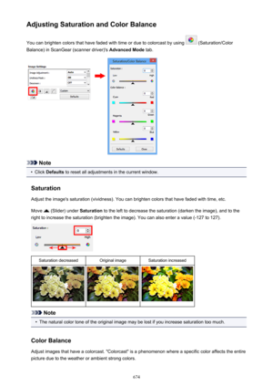 Page 674Adjusting Saturation and Color BalanceYou can brighten colors that have faded with time or due to colorcast by using 
 (Saturation/Color
Balance) in ScanGear (scanner driver)'s  Advanced Mode tab.
Note
•
Click Defaults  to reset all adjustments in the current window.
Saturation Adjust the image's saturation (vividness). You can brighten colors that have faded with time, etc.
Move 
 (Slider) under  Saturation to the left to decrease the saturation (darken the image), and to the
right to increase...