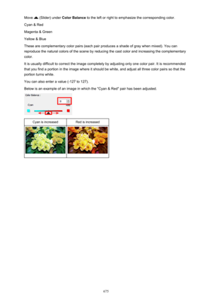 Page 675Move  (Slider) under Color Balance  to the left or right to emphasize the corresponding color.
Cyan & Red
Magenta & Green
Yellow & Blue
These are complementary color pairs (each pair produces a shade of gray when mixed). You can reproduce the natural colors of the scene by reducing the cast color and increasing the complementary color.
It is usually difficult to correct the image completely by adjusting only one color pair. It is recommended
that you find a portion in the image where it should be white,...