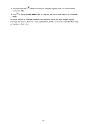 Page 681•The point clicked with  (White-point Dropper) will be the brightest point. You can also enter a
value (10 to 255).•
Click  (Dropper) for  Gray Balance  and click the area you want to adjust the color in the preview
image.
The clicked point will be set as the achromatic color reference, and the rest of the image is adjusted
accordingly. For instance, if snow in a photo appears bluish, click the bluish part to adjust the whole image and reproduce natural colors.
681 