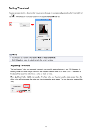 Page 685Setting ThresholdYou can sharpen text in a document or reduce show-through in newspapers by adjusting the threshold level
via 
 (Threshold) in ScanGear (scanner driver)'s  Advanced Mode tab.
Note
•
This function is available when  Color Mode is Black and White .
•
Click Defaults  to reset all adjustments in the current window.
Adjusting Threshold The brightness of color and grayscale images is expressed in a value between 0 and 255. However, in
creating black and white images, all colors are mapped...