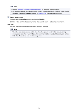 Page 706Note•
Refer to "Adjusting Cropping Frames (ScanGear)" for details on cropping frames.
•
For details on whether or how the cropping frame is initially displayed on a preview image, refer to
Cropping Frame on Previewed Images  in "
Preview Tab" (Preferences  dialog box).
 (Switch Aspect Ratio)
Available when  Output Size is set to anything but  Flexible.
Click this button to rotate the cropping frame. Click again to return it to the original orientation.
Data Size The data size when scanned...