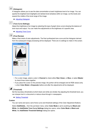 Page 713 (Histogram)
A histogram allows you to see the data concentration at each brightness level of an image. You can specify the brightest level (highlight) and darkest level (shadow) within an image, cut the levels and expand the middle of the tonal range of the image.
Adjusting Histogram
 (Tone Curve Settings)
Adjust the brightness of an image by selecting the type of graph (tone curve) showing the balance of
tone input and output. You can make fine adjustments to the brightness of a specific area....