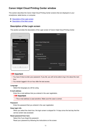 Page 73Canon Inkjet Cloud Printing Center windowThis section describes the Canon Inkjet Cloud Printing Center screens that are displayed on your
smartphone, tablet device, or computer.
Description of the Login screen
Description of the Main screen
Description of the Login screen
This section provides the description of the Login screen of Canon Inkjet Cloud Printing Center.
Important
•
You have 5 tries to enter your password. If you fail, you will not be able to log in for about the next
hour.
•
You remain...