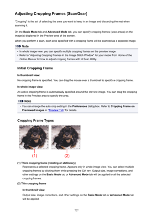 Page 727Adjusting Cropping Frames (ScanGear)"Cropping" is the act of selecting the area you want to keep in an image and discarding the rest when
scanning it.
On the  Basic Mode  tab and Advanced Mode  tab, you can specify cropping frames (scan areas) on the
image(s) displayed in the Preview area of the screen.
When you perform a scan, each area specified with a cropping frame will be scanned as a separate image.
Note
•
In whole image view, you can specify multiple cropping frames on the preview image....