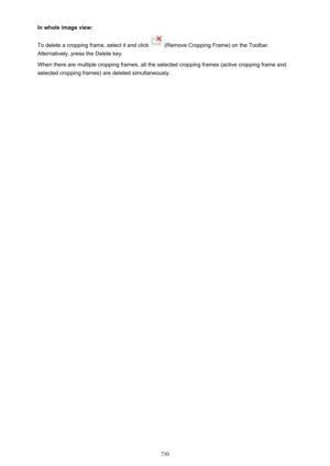 Page 730In whole image view:
To delete a cropping frame, select it and click 
 (Remove Cropping Frame) on the Toolbar.
Alternatively, press the Delete key.
When there are multiple cropping frames, all the selected cropping frames (active cropping frame and
selected cropping frames) are deleted simultaneously.
730 